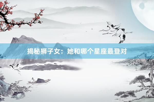 揭秘狮子女：她和哪个星座最登对