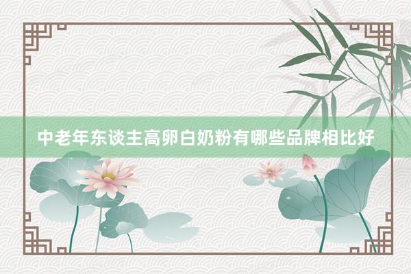中老年东谈主高卵白奶粉有哪些品牌相比好