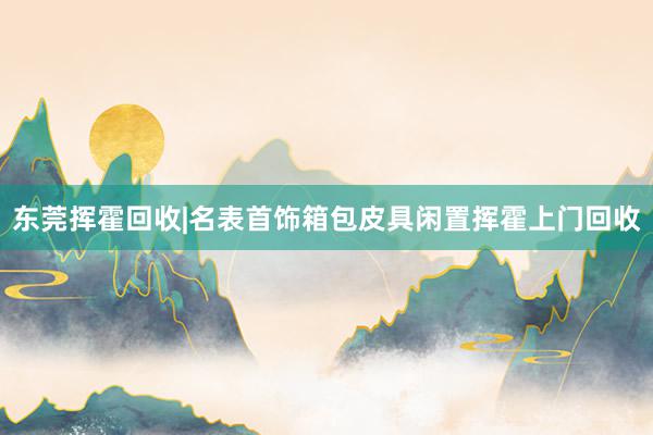 东莞挥霍回收|名表首饰箱包皮具闲置挥霍上门回收