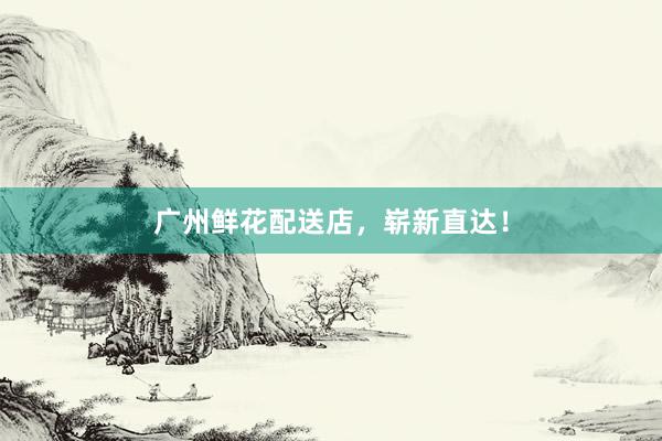 广州鲜花配送店，崭新直达！
