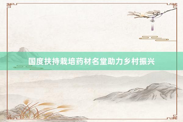 国度扶持栽培药材名堂助力乡村振兴